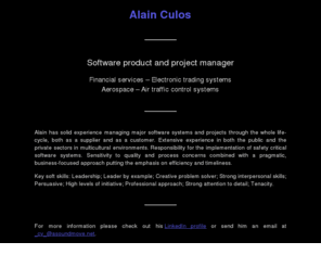 asoundmove.net: Alain Culos

		  Alain has solid experience managing major software systems and
		  projects through the whole life-cycle, both as a supplier and
		  as a customer. Extensive experience in both the public and
		  the private sectors in multicultural environments.
		  Responsibility for the implementation of safety critical
		  software systems. Sensitivity to quality and process concerns
		  combined with a pragmatic, business-focused approach putting
		  the emphasis on efficiency and timeliness.
		