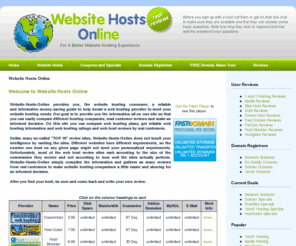 websitehostsonline.com: Website Hosts Online
Website Hosts Online provides you, the website hosting consumer a reliable, informative and money-saving guide to help locate a web hosting company that will meet you website hosting needs. Our goal is to provide you the information all on one site so that you can easily compare different hosting companies, read customer reviews and make an informed decision.
