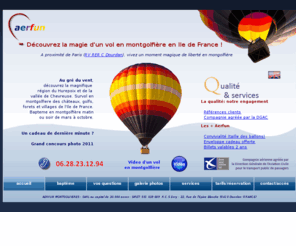 aerbox.com: Aerfun
Montgolfiere France - Vol en montgolfière à 40 mns de Paris en Ile de
France, accès autoroute A10 ou RER C Dourdan. Offrez un coffret cadeau
mongolfiere
AERFUN Montgolfiere réalise des vols en montgolfière pour les particuliers, groupes et entreprises à 40 mns de Paris en Ile de France (Essonne, Yvelines) - Offrez un billet ou un coffret cadeau montgolfiere