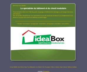 idealbox.biz: Batiment modulaire : IdealBox, Fabricant abri de jardin, construction batiment industriel et chenil pour chien
Batiment modulaire : IdealBox, fabricant d'abri de jardin et d'abris modulaires pour tous types de structures, vous propose des services comme la fabrication de chenils pour chiens ainsi que des cabines fumeur pour les fumeurs en entreprise.