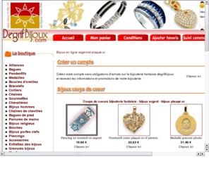 degrifbijoux.net: Bijoux en ligne argent et plaqué or - Bijouterie discount plus de 4000 bijoux fantaisie plaqué or et argent.
Degrifbijoux c'est plus de 4000 bijoux fantaisie en argent et plaqué or, Vous pouvez y découvrir une magnifique collection de bagues, pendentifs boucles d'oreilles, collier et bien d'autre bijoux fantaisie discount en ligne.