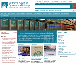 sclqld.org.au: Supreme Court of Queensland Library
The Supreme Court of Queensland Library website connects users to Library services and collections and provides access to Queensland Judgments, the Uniform Civil Procedure Rules Bulletin, the Queensland Legal Updater current awareness service and biographical information about the Queensland Judiciary.