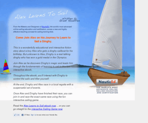 dinghysailinglessons.com: Alex Learns to Sail: Dinghy Sailing Lessons eBook
Alex Learns to Sail is a wonderfully refreshing, fictional and educational ebook about a boy, Alex, who learns to sail a dinghy. But unknown to Alex the dinghy has magical powers. The ebook is a great dinghy sailing lesson as it contains micro interactive applications whereby the reader interacts with the dinghy to sail it around a course.