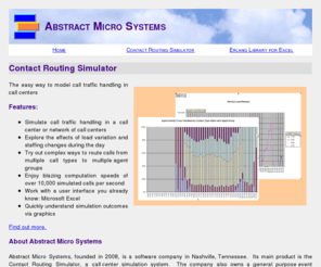 abstractmicro.com: Call Center Simulation using Contact Routing Simulator
The main product of Abstract Micro Systems is the Contact Routing Simulator, a software program for modeling and simulating the routing of call traffic within a call center or several call centers. The program uses Microsoft EXCEL for its user interface.