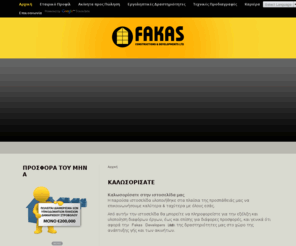 fakasdevelopers.com: Fakas Developers
Η εταιρεία Fakas Constructions & Developments Ltd ιδρύθηκε στην Κύπρο στις 7 Απριλίου του 2000.  Η εταιρεία είναι κάτοχος Εργοληπτικής Άδειας A’ Τάξης για οικοδομικά έργα. Οι κύριες δραστηριότητες της περιλαμβάνουν την ανάπτυξη και εκμετάλλευση ακίνητης ιδιοκτησίας καλύπτοντας ένα ευρύ φάσμα κατασκευών (π.χ πολυκατοικίες, γραφεία, καταστήματα, σπίτια κ.ά). Παράλληλα αναλαμβάνει και εκτελεί δημόσια και ιδιωτικά  Έργα, με συμβόλαια Εργολαβίας.