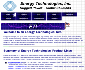 smartpowersources.com: Energy Technologies, Inc. (ETI) Rugged, High Reliability, Global UPS, Inverters, Generators, Solar Power, Battery Backup, Power Conditioning and Computer Products
Global UPS, Inverters, Generators, Solar Power, Battery Backup, Power Conditioning, Power Distribution, Frequency Conversion, plus Rugged Computer Peripherals, the Standard used by Defense, Industrial and Telecom Experts Worldwide