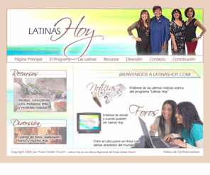 latinashoy.com: Latinas Hoy - El programa de entrevistas de televisión para mujeres latinas
Latinas Hoy es un programa de entrevistas en la televisión especialmente para mujeres latinas que trata con asuntos de la fe y valores, la familia y la diversión, la salud y la nutrición, y mucho más. Se filma en Visalia, CA, producido por Iglesia Centro Alabanza/Praise Center Church, y se transmite en las estaciones afiliadas de Almavision