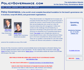 johncarver.com: Welcome to PolicyGovernance.com
Consulting services and presentations by John Carver, creator, and Miriam Carver, leading theorist, on Policy Governance, a model of principles for all governing boards, enabling organizations to achieve board-stated goals and conduct themselves with probity.