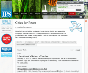 citiesforpeace.org: Cities for Peace - IPS
Cities for Peace is building a network of local elected officials who are working to highlight the local costs of U.S. foreign policy and to put pressure on the U.S. government to end the war in Iraq, prevent a military strike against Iran, and press for a non-militarized foreign policy.