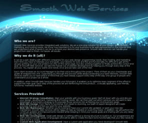 smooth.ws: Smooth Web Services
Smooth Web Services provides integrated web solutions. We are a one-stop solution for all your design, development, marketing, and hosting needs. Smooth Web Services can handle your project from start to finish; no hassle, all results.