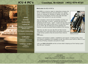 icu4pcs.com:   Repairs and Cleanups for Desktops and Laptops - Cranston, RI - ICU 4 PC's
ICU 4 PC's is a local PC repair & Networking company. We are A  Certified Technicians and specialize in PC setups, Repairs & Cleanups for Desktops & Laptops. We offer free local pick up and delivery services and a flat rate labor charge. If we cannot fix it, you are not billed.