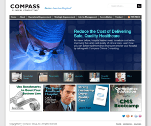 compassnavigators.net: Compass Clinical Consulting
Compass Clinical Consulting (Compass) assists leaders of hospitals in reducing the cost of delivering safe, quality patient care:      * Labor productivity and cost management     * Clinical operations (management of cardiology, ED, OR and Nursing departments)     * Patient throughput and case management     * Support for executive leadership, board development and physician relations     * Fund development for hospital foundations     * Placement of interim hospital executives     * Accreditation and regulatory compliance     * CMS recertification     * Immediate jeopardy and never-event guidance  Compass is known in the healthcare field for achieving long-term results and providing a significant return on investment.  Compass consultants point clients in the right direction by:      * Providing experience gained from years of working with hundreds of hospital leaders     * Partnering with clients for the most sustainable, positive outcomes     * Moving faster to better solutions     * Offering complete services, from assessment through implementation