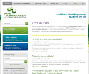 parctechno.net: Parc Technologique du Québec Métropolitain
Situé au cœur de la région de Québec, le Parc techno est une communauté d’affaires d'une centaine d'entreprises et centres de recherche regroupant 5000 travailleurs œuvrant dans un environnement unique axé sur la qualité de vie. Une équipe dévouée assure des services exclusifs et sur mesure à cette dynamique communauté technologique.