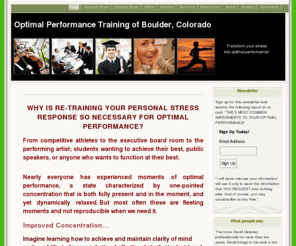 optimalperformancetraining.com: Optimal Performance Training of Boulder
Learn to achieve clarity of mind, one-pointed concentration, an ability to focus and attend effortlessly on your goal when the pressure is on- without getting upset or loosing concentration.  Transform stress into a dynamic relaxation that improves life.